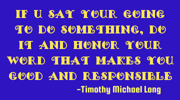 If u say your going to do something, do it and honor your word that makes you good and responsible