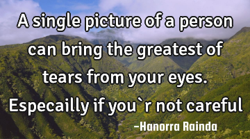 A single picture of a person can bring the greatest of tears from your eyes. Especailly if you`r