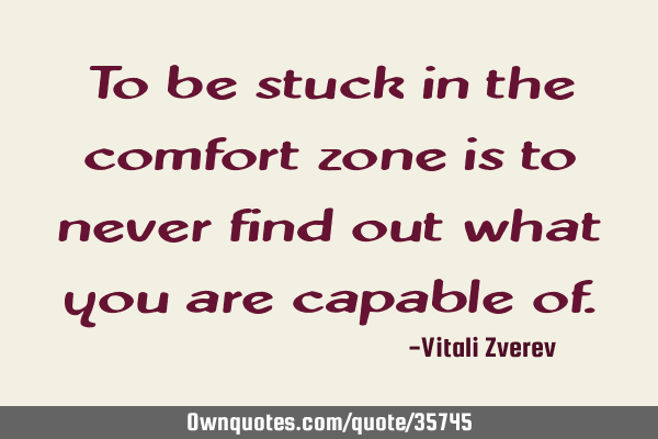 To be stuck in the comfort zone is to never find out what you are capable