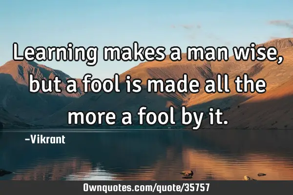 Learning makes a man wise, but a fool is made all the more a fool by