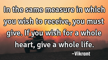 In the same measure in which you wish to receive, you must give. If you wish for a whole heart,