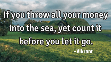 If you throw all your money into the sea, yet count it before you let it go.