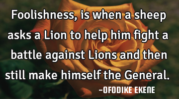 Foolishness, is when a sheep asks a Lion to help him fight a battle against Lions and then still