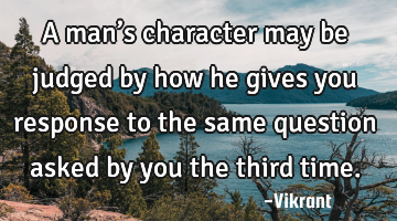 A man’s character may be judged by how he gives you response to the same question asked by you