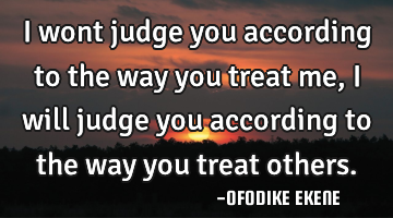 I wont judge you according to the way you treat me, i will judge you according to the way you treat
