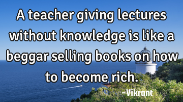 A teacher giving lectures without knowledge is like a beggar selling books on how to become rich.