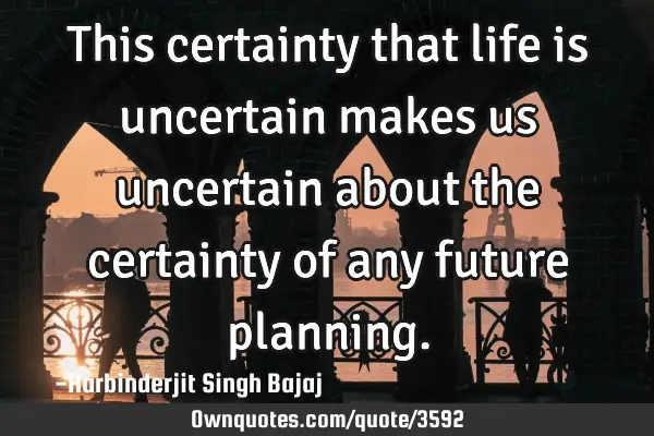 This certainty that life is uncertain makes us uncertain about the certainty of any future