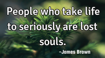 People who take life to seriously are lost souls.