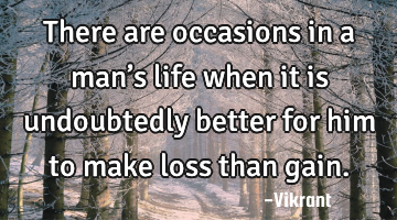 There are occasions in a man’s life when it is undoubtedly better for him to make loss than gain.
