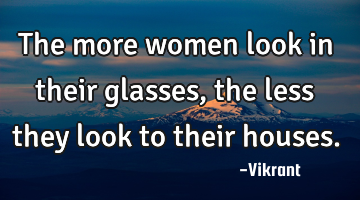 The more women look in their glasses, the less they look to their houses.