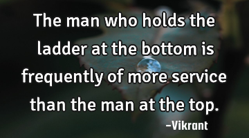 The man who holds the ladder at the bottom is frequently of more service than the man at the top.