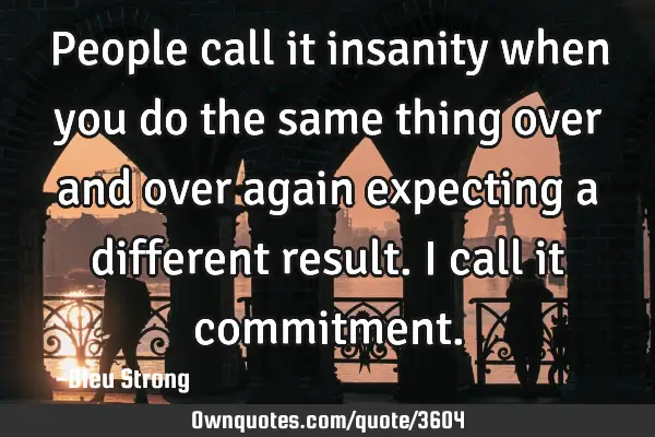 People call it insanity when you do the same thing over and over again expecting a different