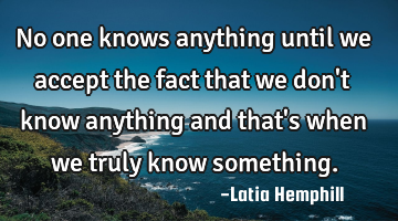 no one knows anything until we accept the fact that we don