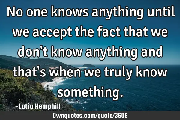 No one knows anything until we accept the fact that we don