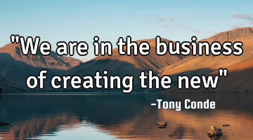 "We are in the business of creating the new"