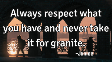 Always respect what you have and never take it for granite.