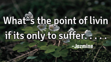What`s the point of livin if its only to suffer.....