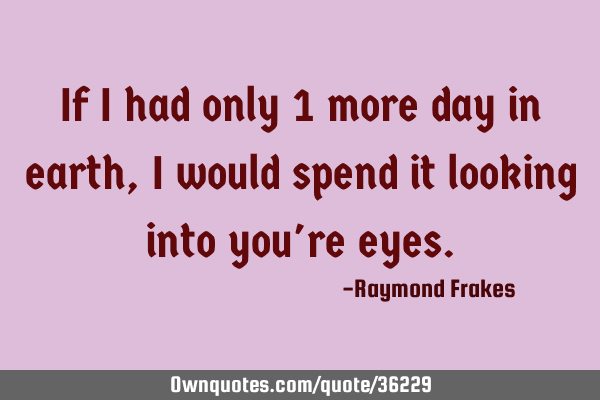 If i had only 1 more day in earth, i would spend it looking into you