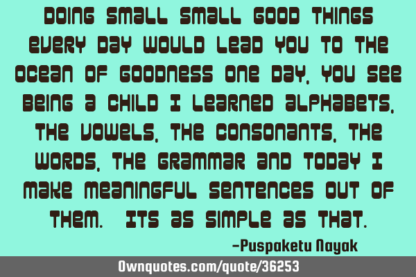 Doing small small good things every day would lead you to the ocean of goodness one day, you see