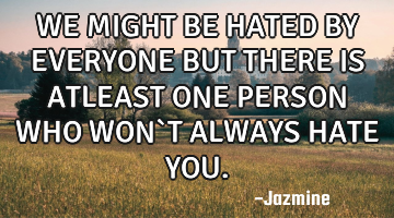 WE MIGHT BE HATED BY EVERYONE BUT THERE IS ATLEAST ONE PERSON WHO WON`T ALWAYS HATE YOU.