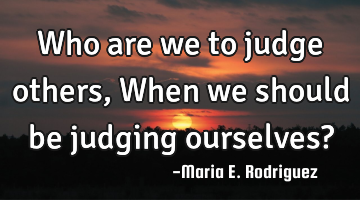 Who are we to judge others, When we should be judging ourselves?