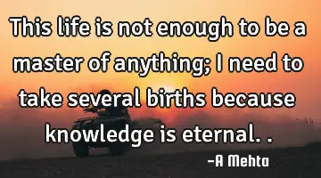 This life is not enough to be a master of anything; I need to take several births because knowledge