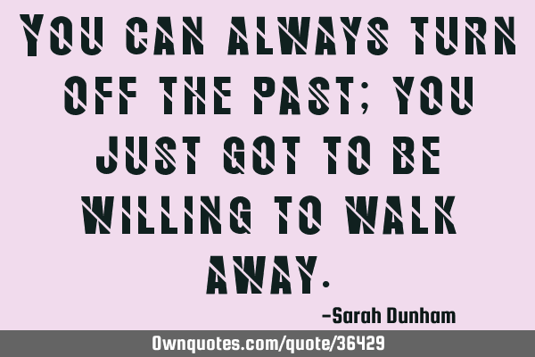 You can always turn off the past; you just got to be willing to walk