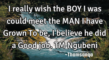 I really wish the BOY I was could meet the MAN I have Grown To be,I believe he did a Good job. TM N