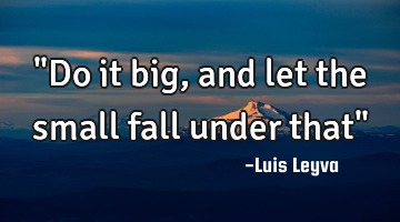 "Do it big, and let the small fall under that"