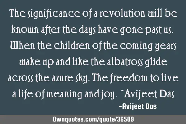 The significance of a revolution will be known after the days have gone past us. When the children