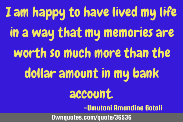 I am happy to have lived my life in a way that my memories are worth so much more than the dollar