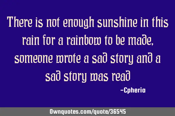There is not enough sunshine in this rain for a rainbow to be made, someone wrote a sad story and a