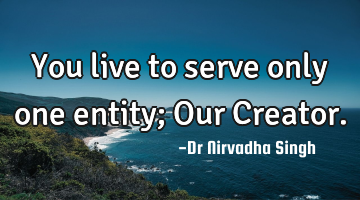 You live to serve only one entity; Our Creator.