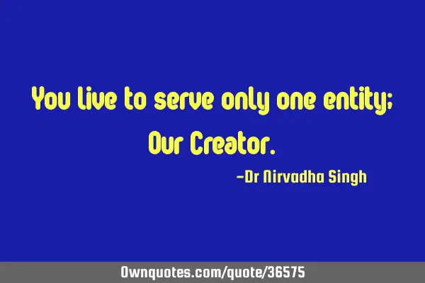 You live to serve only one entity; Our C