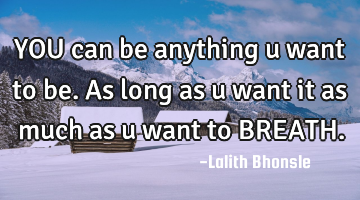 YOU can be anything u want to be. As long as u want it as much as u want to BREATH.