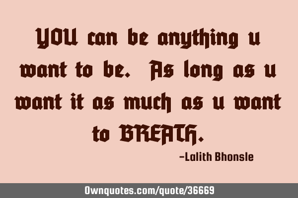 YOU can be anything u want to be. As long as u want it as much as u want to BREATH