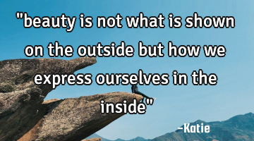 "beauty is not what is shown on the outside but how we express ourselves in the inside"