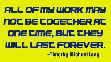 All of my work may not be together at one time, but they will last forever.