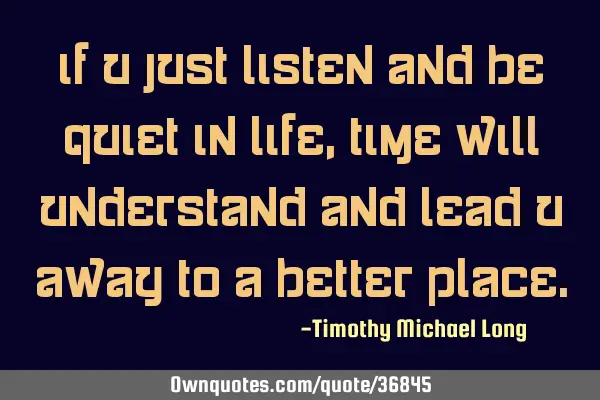 If u just listen and be quiet in life, time will understand and lead u away to a better