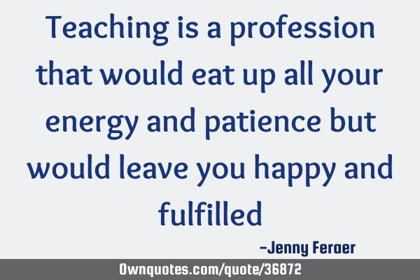 Teaching is a profession that would eat up all your energy and patience but would leave you happy