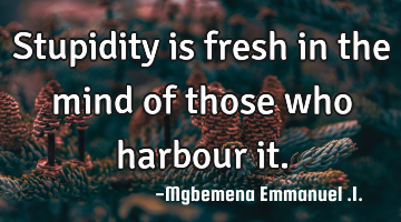 Stupidity is fresh in the mind of those who harbour it.