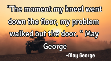 "The moment my kneel went down the floor, my problem walked out the door.