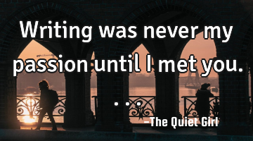 Writing was never my passion until I met you....