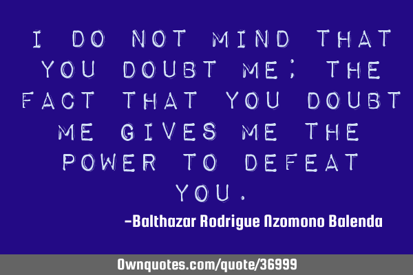 I do not mind that you doubt me; the fact that you doubt me gives me the power to defeat