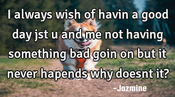 I always wish of havin a good day jst u and me not having something bad goin on but it never