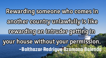 Rewarding someone who comes in another country unlawfully is like rewarding an intruder getting in