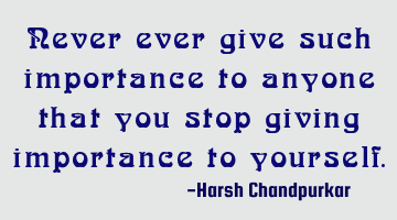 Never ever give such importance to anyone that you stop giving importance to