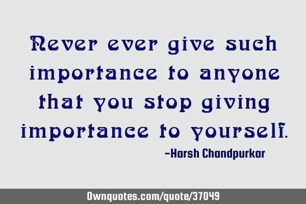 Never ever give such importance to anyone that you stop giving importance to