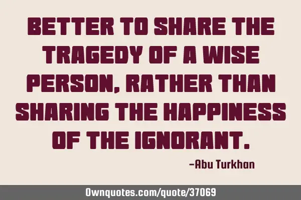 Better to share the tragedy of a wise person, rather than sharing the happiness of the
