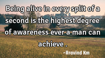 Being alive in every split of a second is the highest degree of awareness ever a man can achieve .